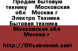 Продам бытовую технику. - Московская обл., Москва г. Электро-Техника » Бытовая техника   . Московская обл.,Москва г.